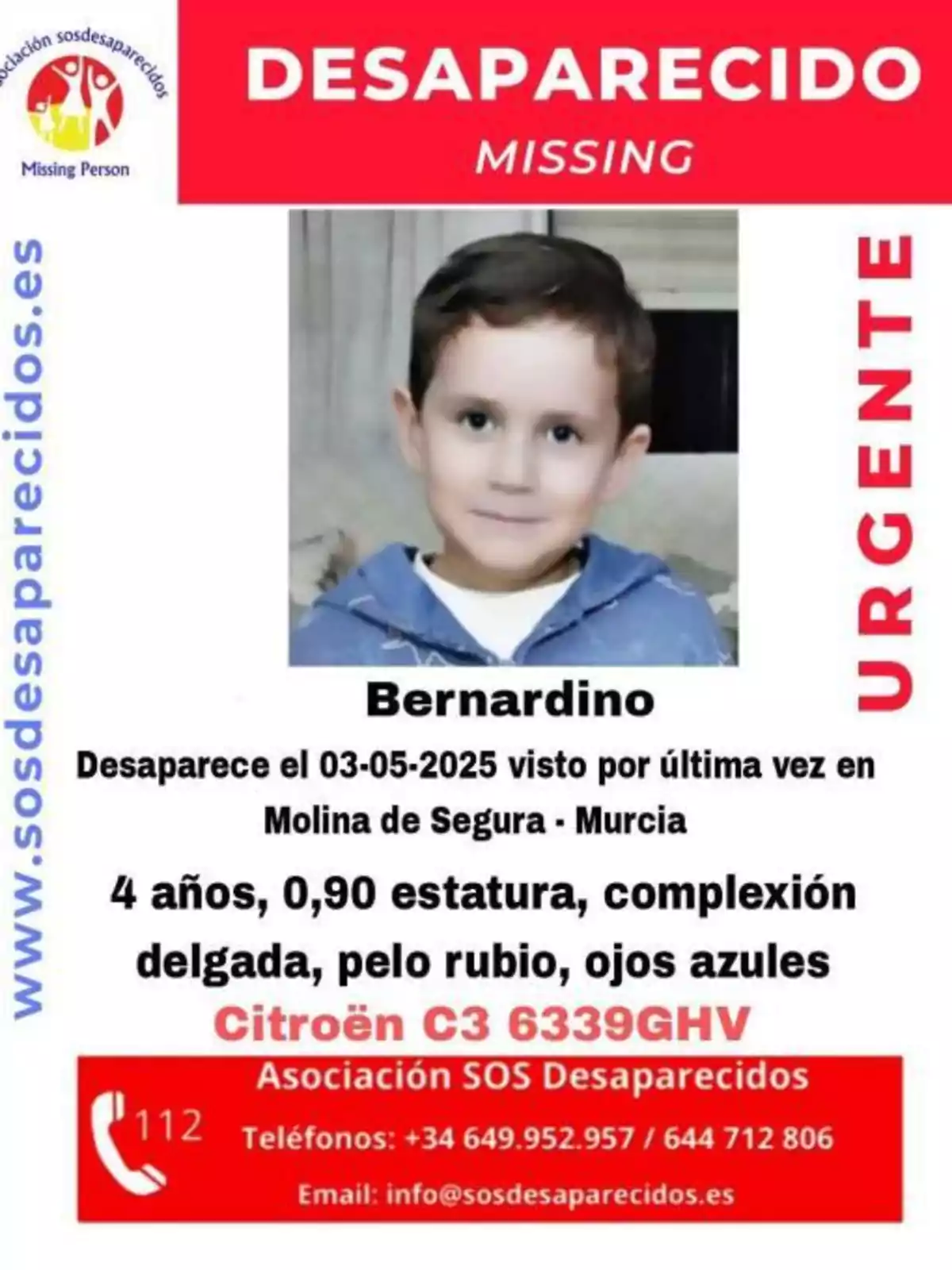 Es busca un nen anomenat Bernardino, desaparegut el 03-05-2025 a Molina de Segura, Múrcia; té 4 anys, fa 0,90 metres, és de complexió prima, amb cabell ros i ulls blaus; se'l va veure per última vegada a prop d'un Citroën C3 amb matrícula 6339GHV; per a qualsevol informació, contactar amb l'Associació SOS Desapareguts a través dels telèfons +34 649 952 957 o 644 712 806, o al correu electrònic info@sosdesaparecidos.es. Es busca un nen anomenat Bernardino, desaparegut el 03-05-2025 a Molina de Segura, Múrcia; té 4 anys, fa 0,90 metres, és de complexió prima, amb cabell ros i ulls blaus; se'l va veure per última vegada a prop d'un Citroën C3 amb matrícula 6339GHV; per a qualsevol informació, contactar amb l'Associació SOS Desapareguts a través dels telèfons +34 649 952 957 o 644 712 806, o al correu electrònic info@sosdesaparecidos.es.